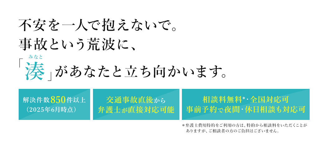 不安を一人で抱えないで。事故という荒波に、「湊」があなたと立ち向かいます。解決件数850件以上（2025年6月時点） 交通事故直後から弁護士が直接対応可能相 談料無料*・全国対応可 事前予約で夜間・休日相談も対応可 ＊弁護士費用特約をご利用の方は、特約から相談料をいただくことがありますが、ご相談者の方のご負担はございません。